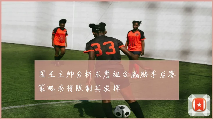 国王主帅分析东詹组合威胁季后赛策略或将限制其发挥