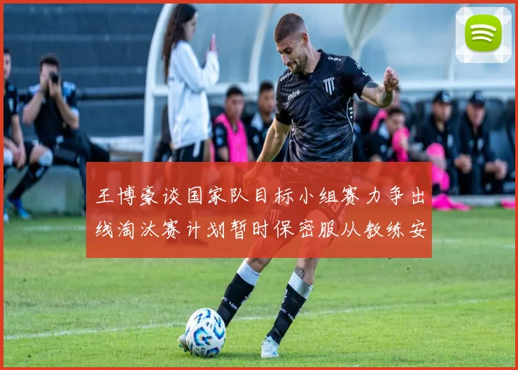 王博豪谈国家队目标小组赛力争出线淘汰赛计划暂时保密服从教练安排