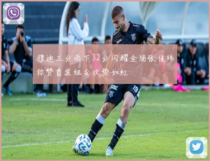 穆迪三分雨下32分闪耀全场张佳玮称赞首发组合攻势如虹