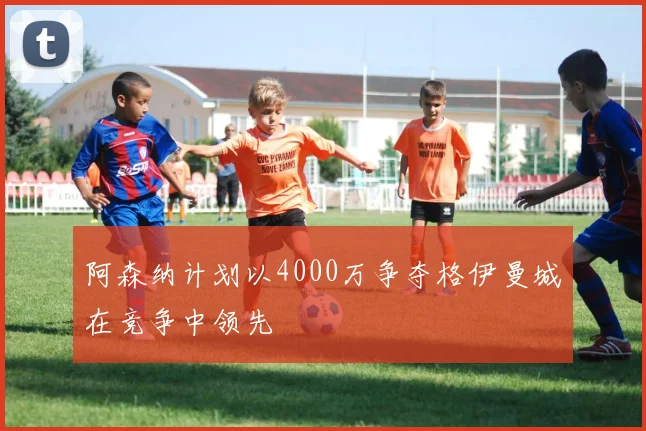 阿森纳计划以4000万争夺格伊曼城在竞争中领先