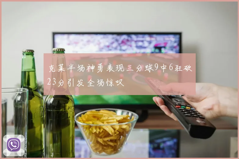 克莱半场神勇表现三分球9中6狂砍23分引发全场惊叹