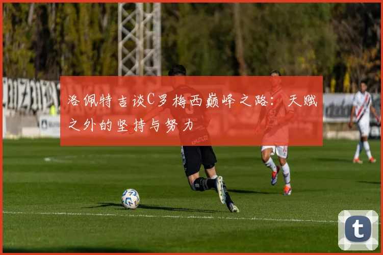 洛佩特吉谈C罗梅西巅峰之路：天赋之外的坚持与努力