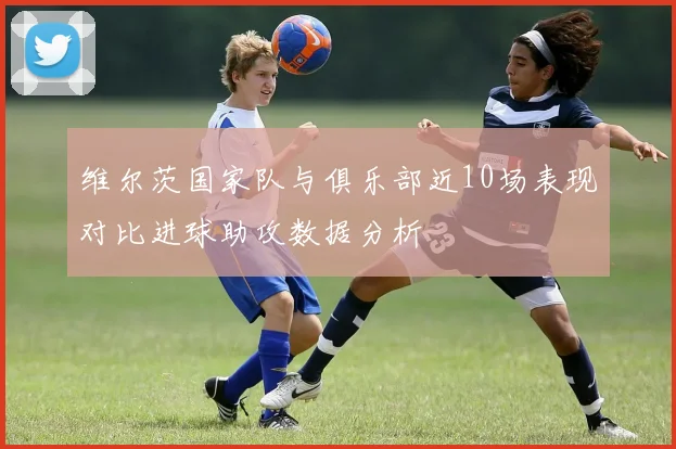 维尔茨国家队与俱乐部近10场表现对比进球助攻数据分析