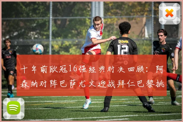 十年前欧冠16强经典对决回顾：阿森纳对阵巴萨尤文迎战拜仁巴黎挑战切尔西