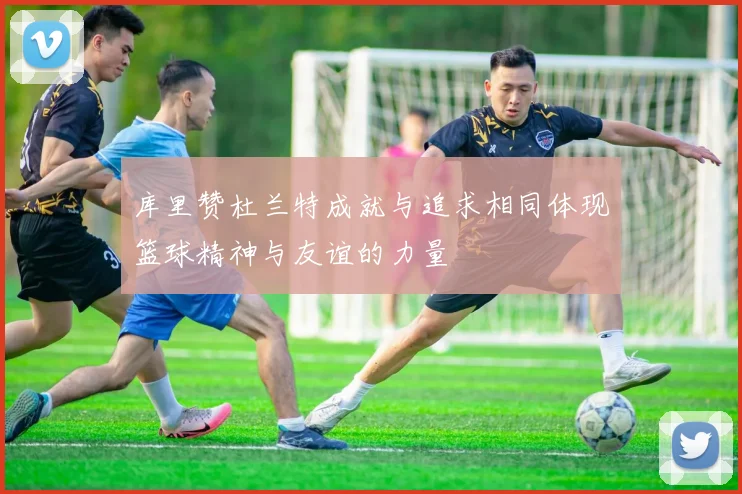 库里赞杜兰特成就与追求相同体现篮球精神与友谊的力量