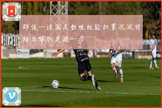 邵佳一谈国足教练经验积累沉淀将助力球队更进一步
