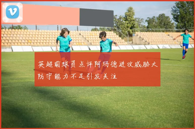 英超前球员点评阿玛德进攻威胁大防守能力不足引发关注