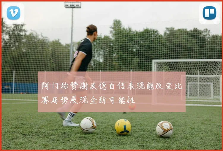 阿门称赞谢泼德自信表现能改变比赛局势展现全新可能性
