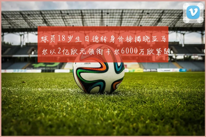 球员18岁生日德转身价榜揭晓亚马尔以2亿欧元领衔卡尔6000万欧紧随其后