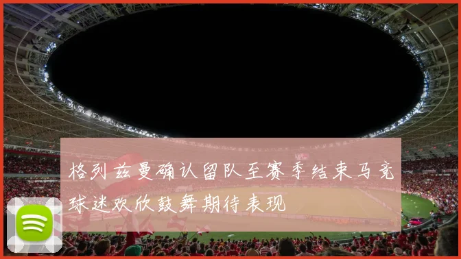 格列兹曼确认留队至赛季结束马竞球迷欢欣鼓舞期待表现