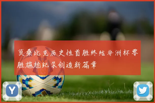 莫桑比克历史性首胜终结非洲杯零胜尴尬纪录创造新篇章