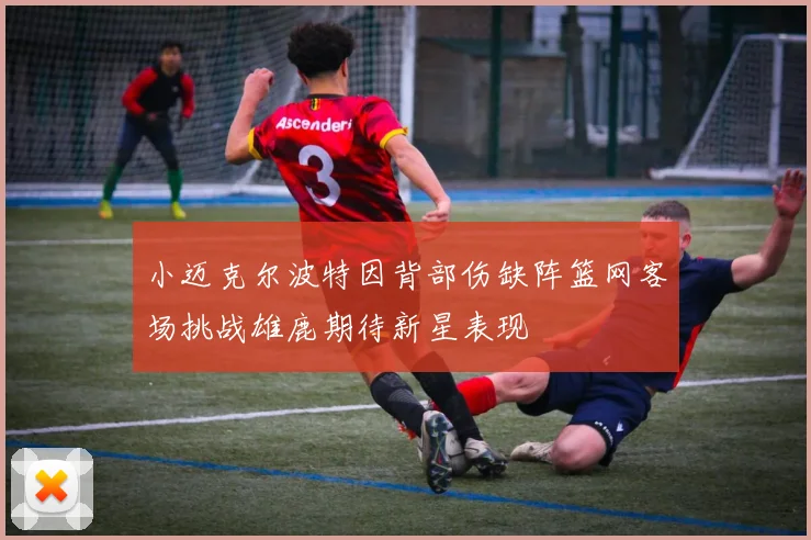 小迈克尔波特因背部伤缺阵篮网客场挑战雄鹿期待新星表现