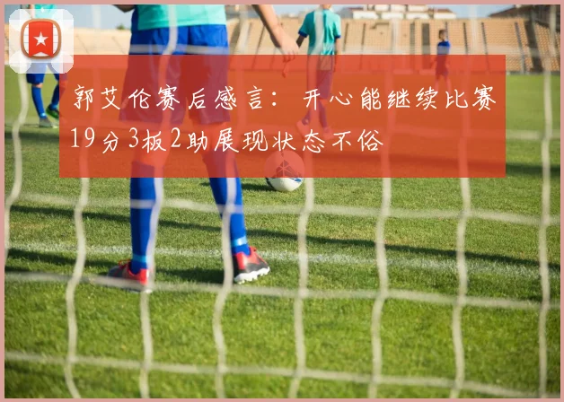 郭艾伦赛后感言：开心能继续比赛19分3板2助展现状态不俗
